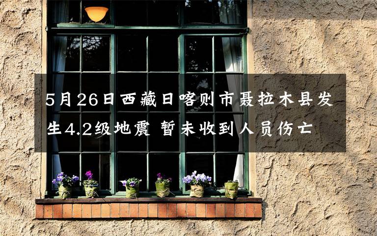 5月26日西藏日喀则市聂拉木县发生4.2级地震 暂未收到人员伤亡报告 事情经过真相揭秘！