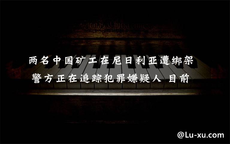 两名中国矿工在尼日利亚遭绑架 警方正在追踪犯罪嫌疑人 目前是什么情况？