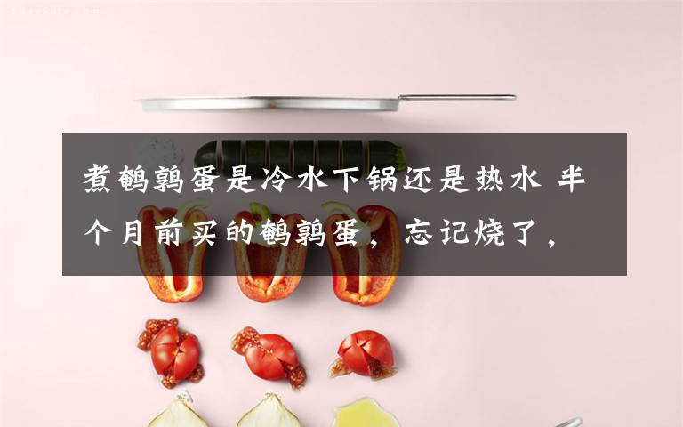 煮鹌鹑蛋是冷水下锅还是热水 半个月前买的鹌鹑蛋，忘记烧了，等想起来时竟发现…
