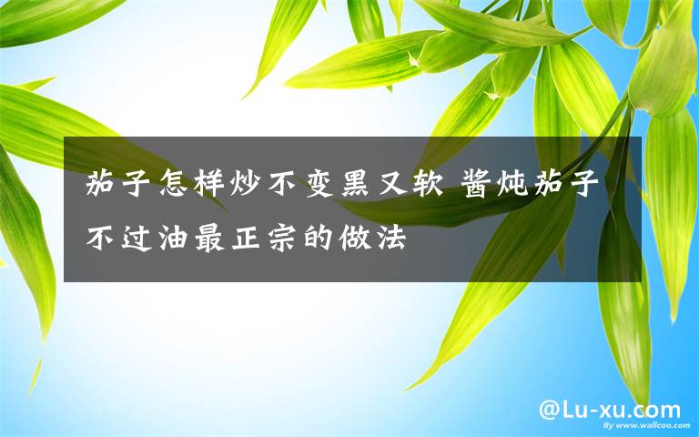 茄子怎样炒不变黑又软 酱炖茄子不过油最正宗的做法