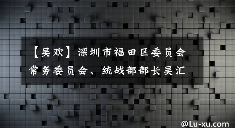 【吴欢】深圳市福田区委员会常务委员会、统战部部长吴汇源访问调查重水行。
