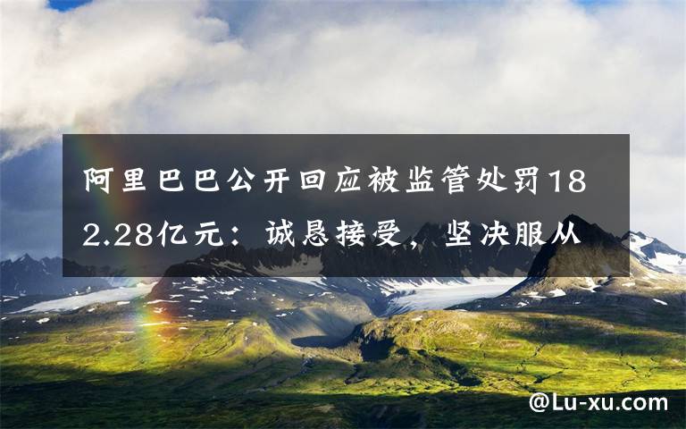 阿里巴巴公开回应被监管处罚182.28亿元：诚恳接受，坚决服从 事件详细经过！