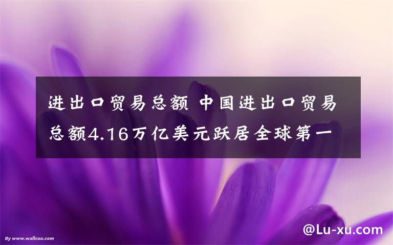 进出口贸易总额 中国进出口贸易总额4.16万亿美元跃居全球第一