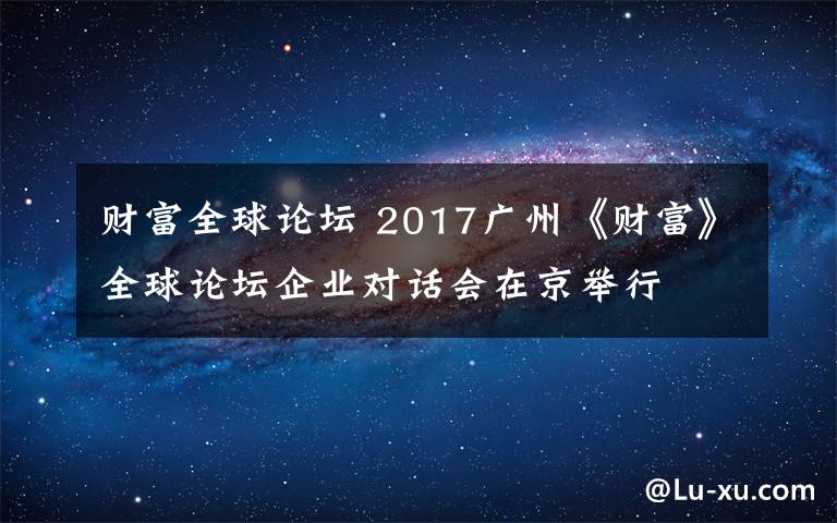 财富全球论坛 2017广州《财富》全球论坛企业对话会在京举行