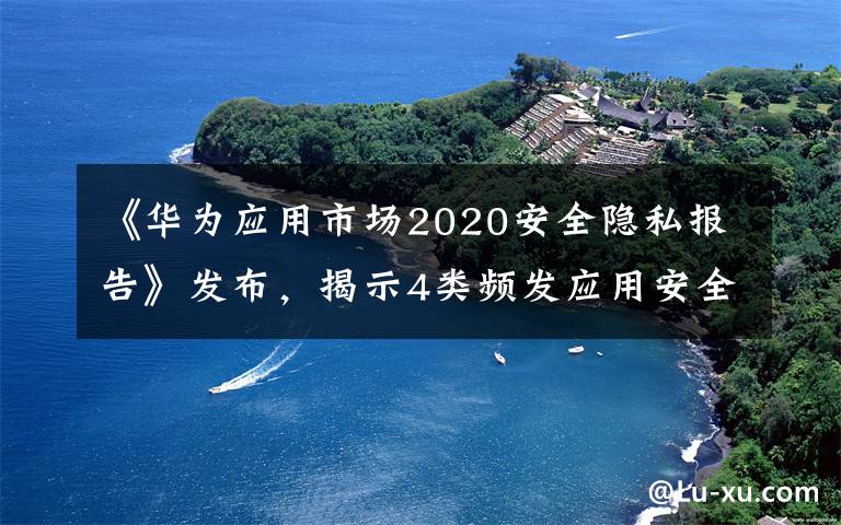 《华为应用市场2020安全隐私报告》发布，揭示4类频发应用安全隐私问题