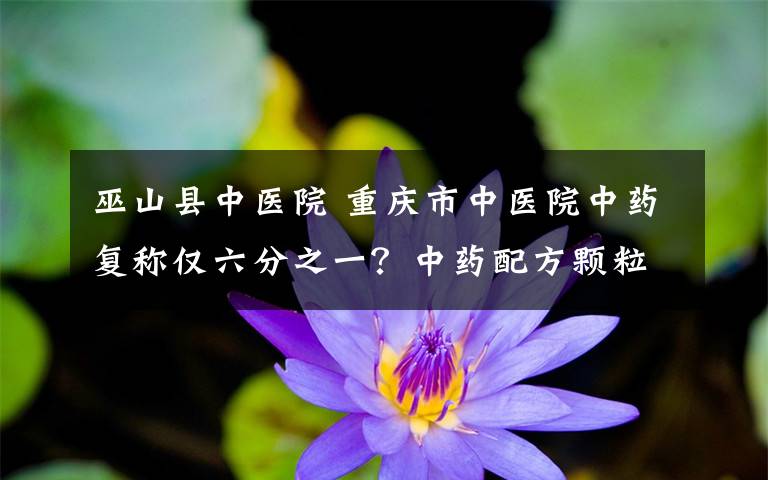 巫山县中医院 重庆市中医院中药复称仅六分之一？中药配方颗粒浓缩提纯有折算