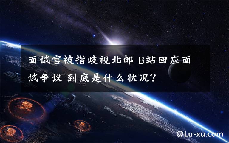 面试官被指歧视北邮 B站回应面试争议 到底是什么状况？