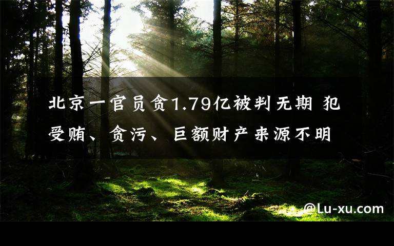 北京一官员贪1.79亿被判无期 犯受贿、贪污、巨额财产来源不明罪真相是什么？