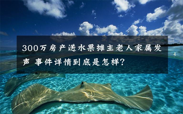 300万房产送水果摊主老人家属发声 事件详情到底是怎样？