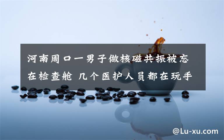 河南周口一男子做核磁共振被忘在检查舱 几个医护人员都在玩手机 到底什么情况呢？