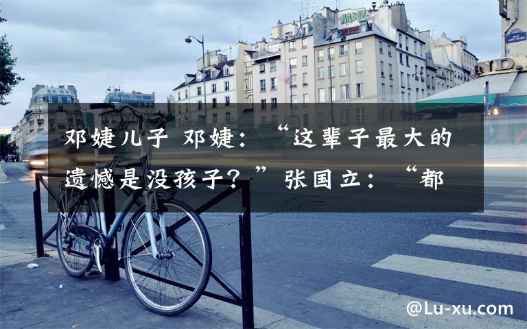 邓婕儿子 邓婕：“这辈子最大的遗憾是没孩子？”张国立：“都是我的错！”