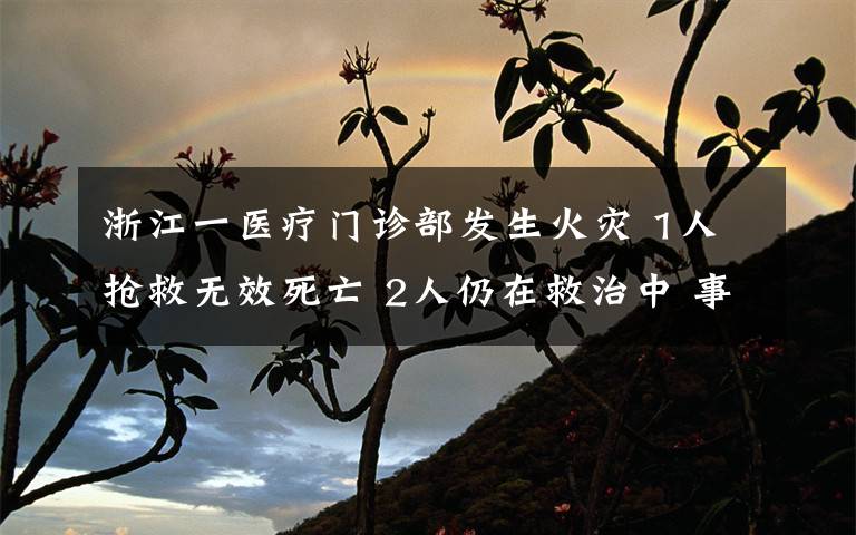 浙江一医疗门诊部发生火灾 1人抢救无效死亡 2人仍在救治中 事件详情始末介绍！