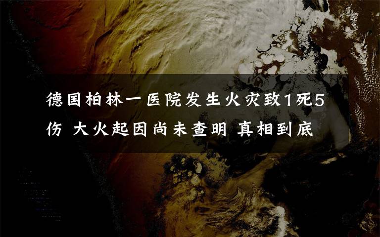 德国柏林一医院发生火灾致1死5伤 大火起因尚未查明 真相到底是怎样的？