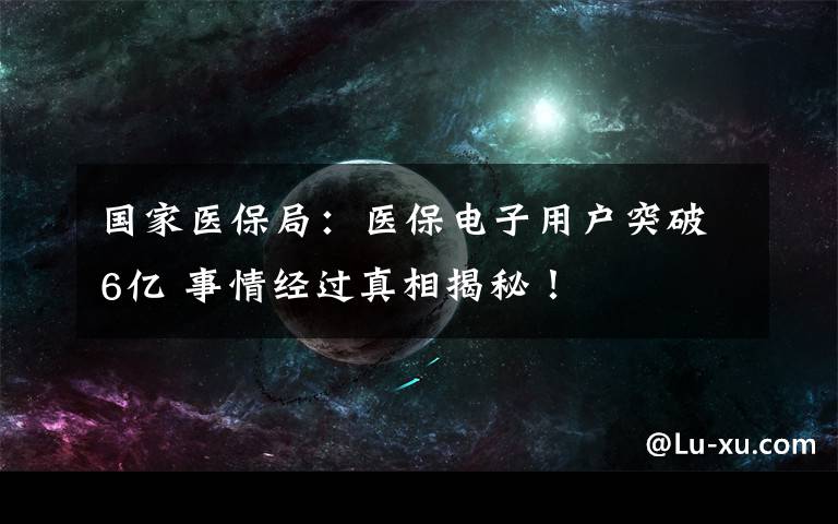 国家医保局：医保电子用户突破6亿 事情经过真相揭秘！