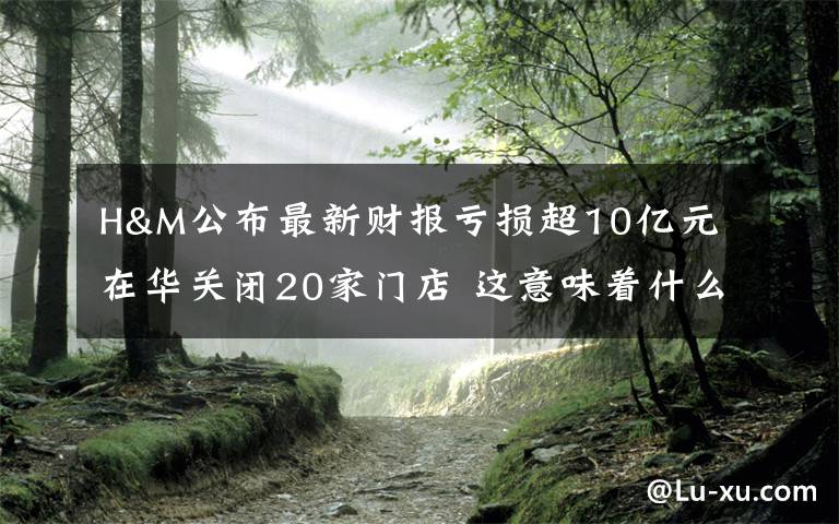 H&M公布最新财报亏损超10亿元 在华关闭20家门店 这意味着什么?