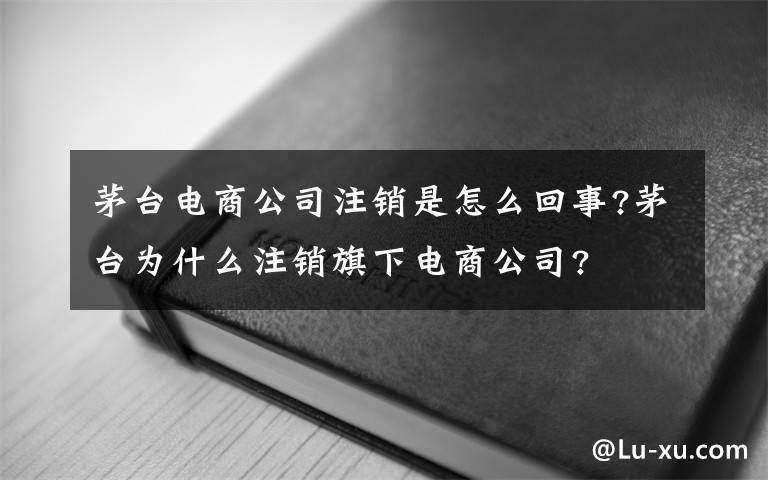 茅台电商公司注销是怎么回事?茅台为什么注销旗下电商公司?