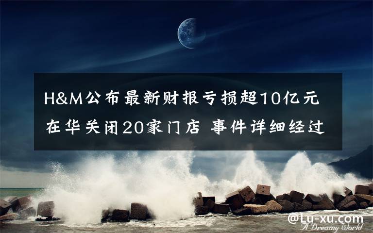 H&M公布最新财报亏损超10亿元 在华关闭20家门店 事件详细经过！