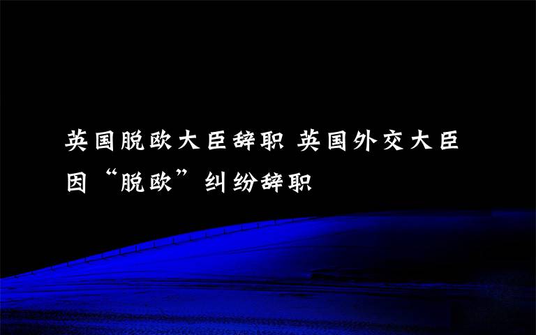 英国脱欧大臣辞职 英国外交大臣因“脱欧”纠纷辞职