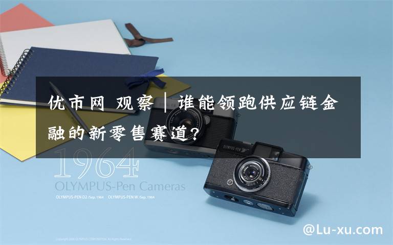 优市网 观察｜谁能领跑供应链金融的新零售赛道?
