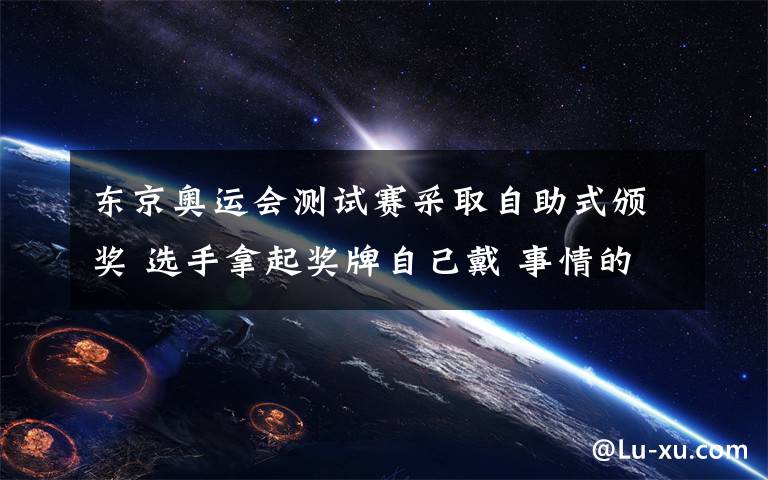 东京奥运会测试赛采取自助式颁奖 选手拿起奖牌自己戴 事情的详情始末是怎么样了！