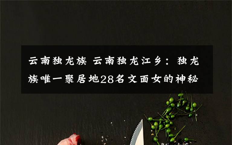 云南独龙族 云南独龙江乡：独龙族唯一聚居地28名文面女的神秘“面纱”