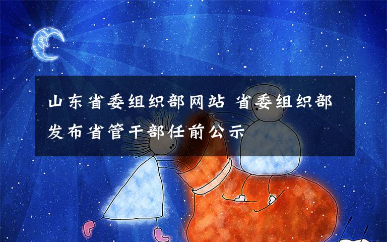 山东省委组织部网站 省委组织部发布省管干部任前公示