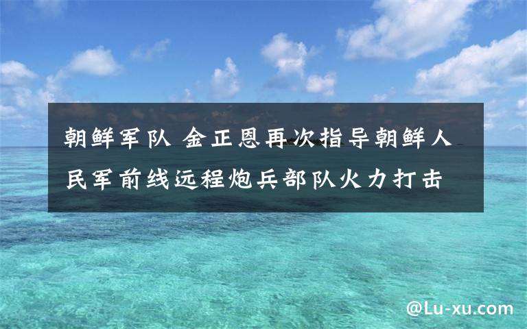 朝鲜军队 金正恩再次指导朝鲜人民军前线远程炮兵部队火力打击训练