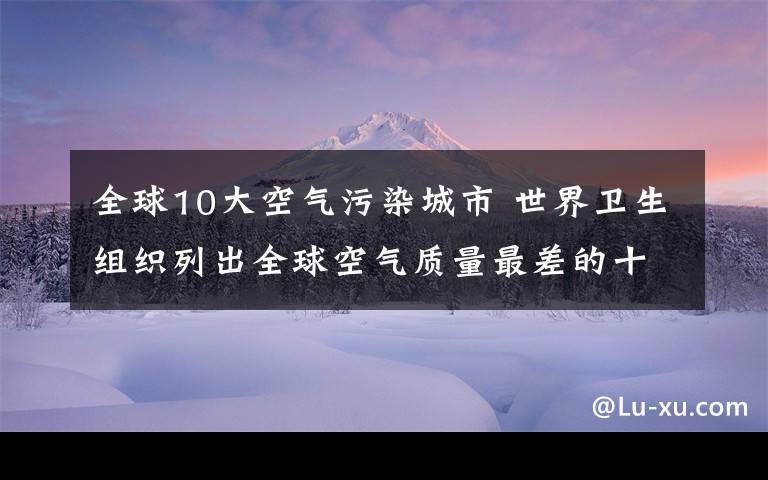 全球10大空气污染城市 世界卫生组织列出全球空气质量最差的十大城市