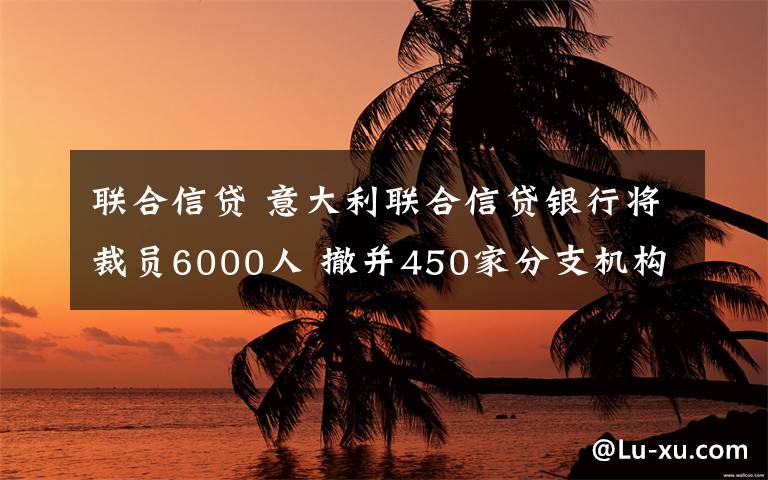 联合信贷 意大利联合信贷银行将裁员6000人 撤并450家分支机构