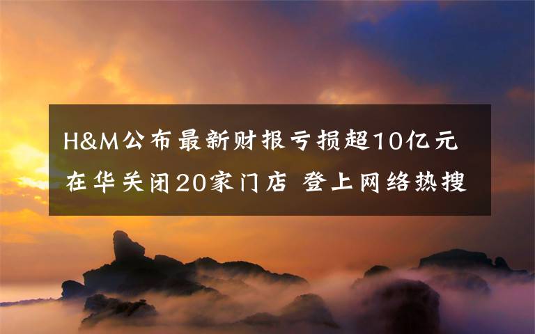 H&M公布最新财报亏损超10亿元 在华关闭20家门店 登上网络热搜了！