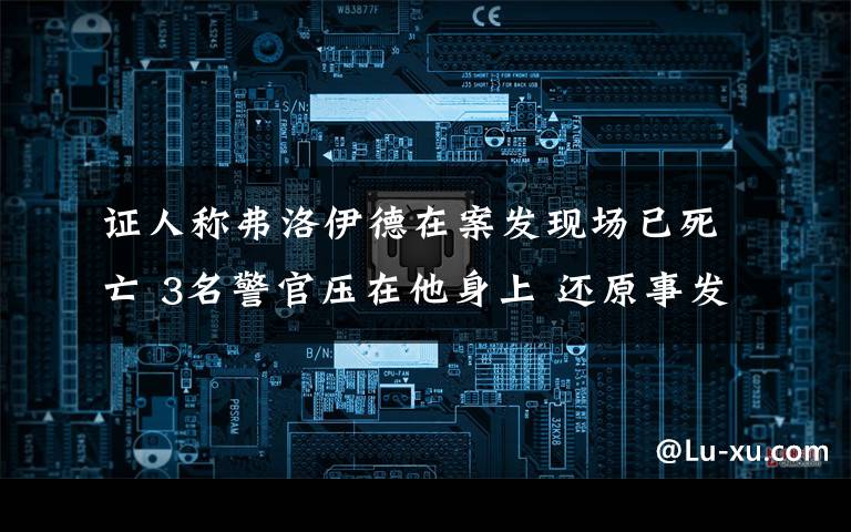证人称弗洛伊德在案发现场已死亡 3名警官压在他身上 还原事发经过及背后真相！
