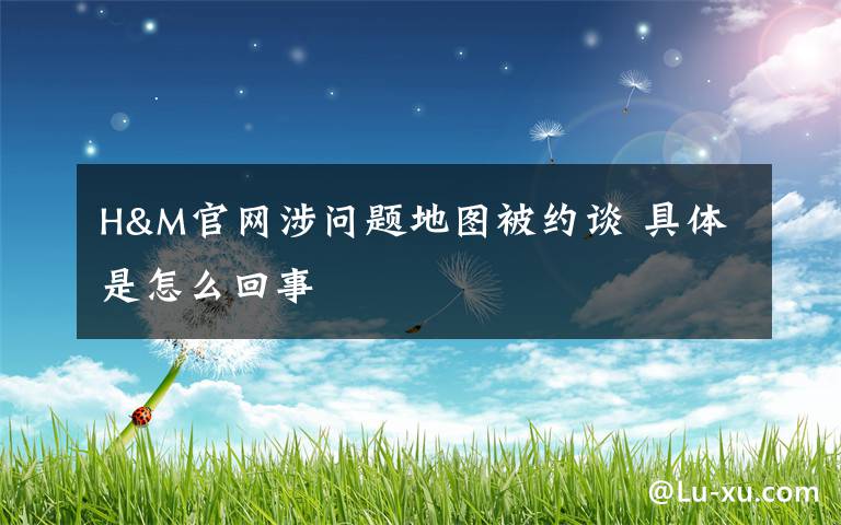 H&M官网涉问题地图被约谈 具体是怎么回事