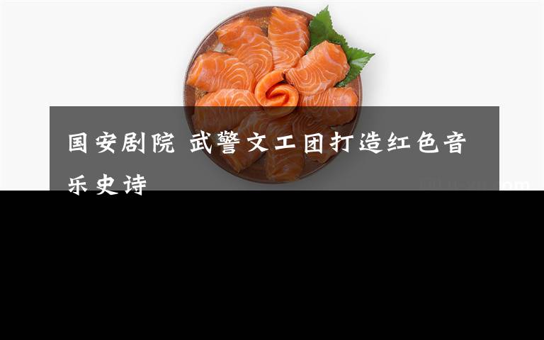 国安剧院 武警文工团打造红色音乐史诗