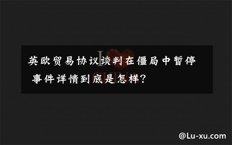 英欧贸易协议谈判在僵局中暂停 事件详情到底是怎样？