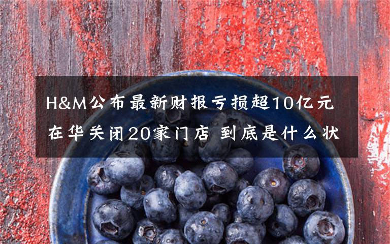 H&M公布最新财报亏损超10亿元 在华关闭20家门店 到底是什么状况？
