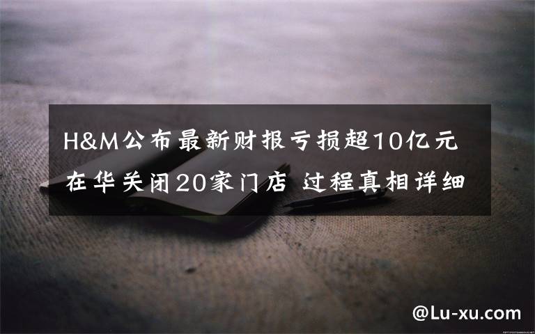 H&M公布最新财报亏损超10亿元 在华关闭20家门店 过程真相详细揭秘！