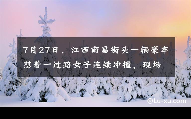 7月27日，江西南昌街头一辆豪车怼着一过路女子连续冲撞，现场恐怖画面被监控拍下。