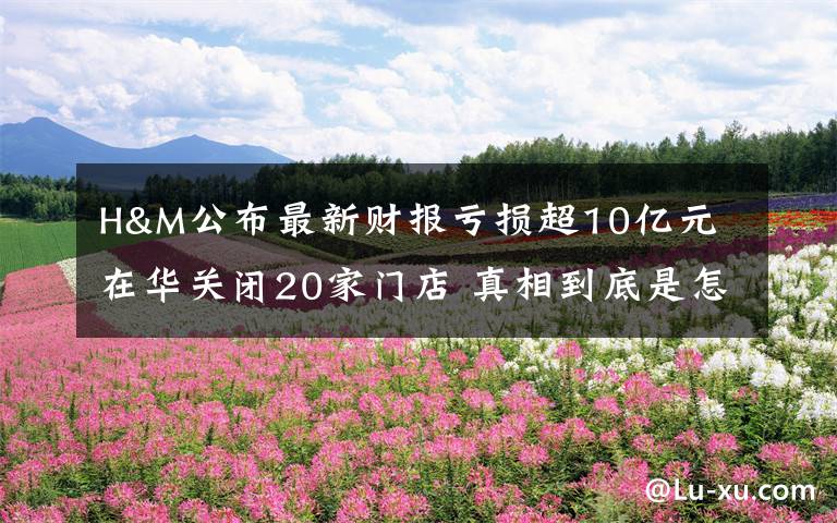 H&M公布最新财报亏损超10亿元 在华关闭20家门店 真相到底是怎样的？