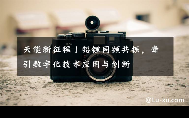 天能新征程丨铅锂同频共振，牵引数字化技术应用与创新