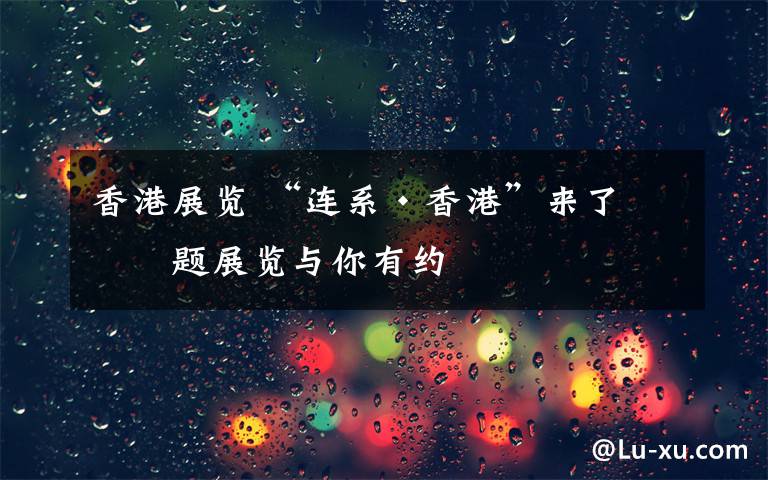 香港展览 “连系·香港”来了 主题展览与你有约