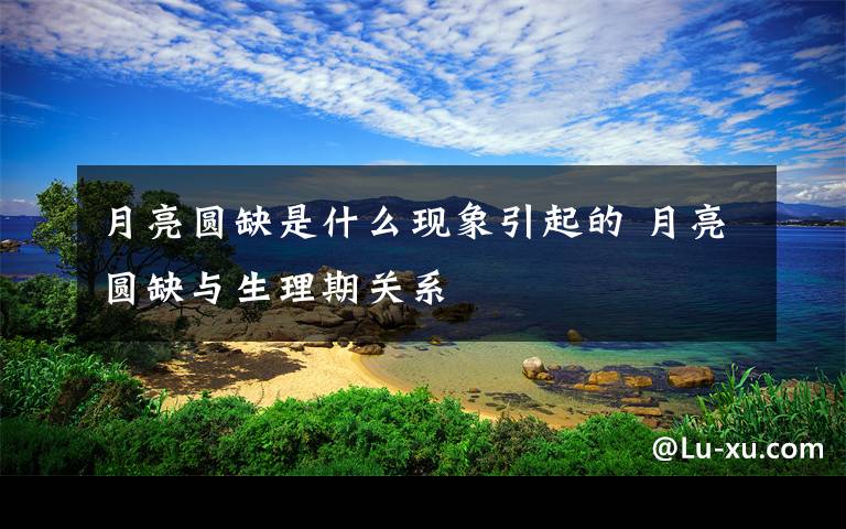 月亮圆缺是什么现象引起的 月亮圆缺与生理期关系