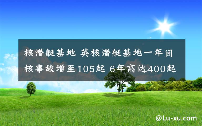 核潜艇基地 英核潜艇基地一年间核事故增至105起 6年高达400起