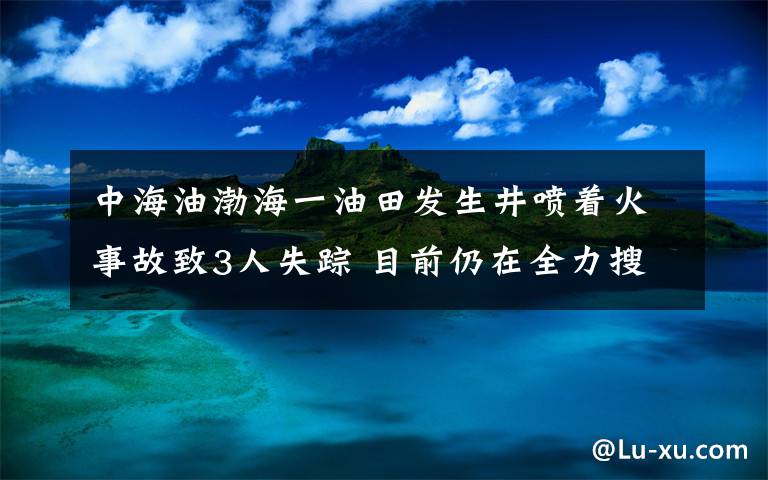 中海油渤海一油田发生井喷着火事故致3人失踪 目前仍在全力搜救 登上网络热搜了！