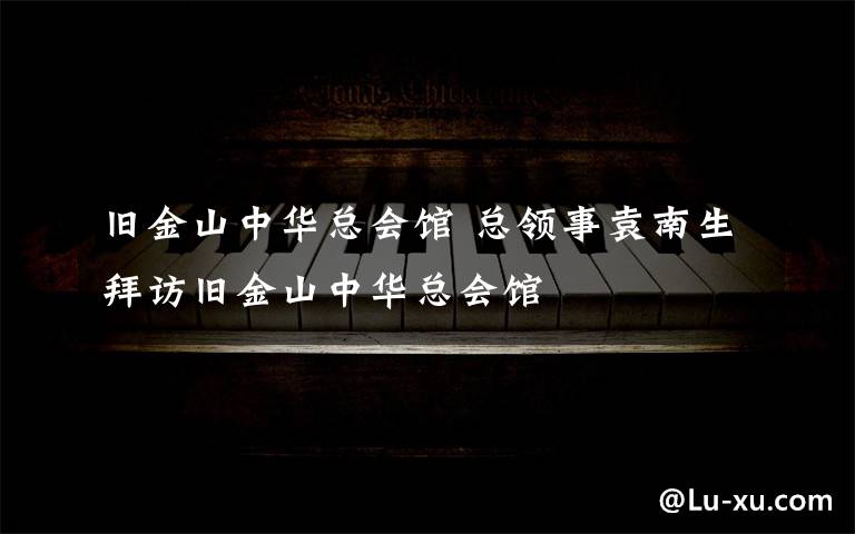 旧金山中华总会馆 总领事袁南生拜访旧金山中华总会馆