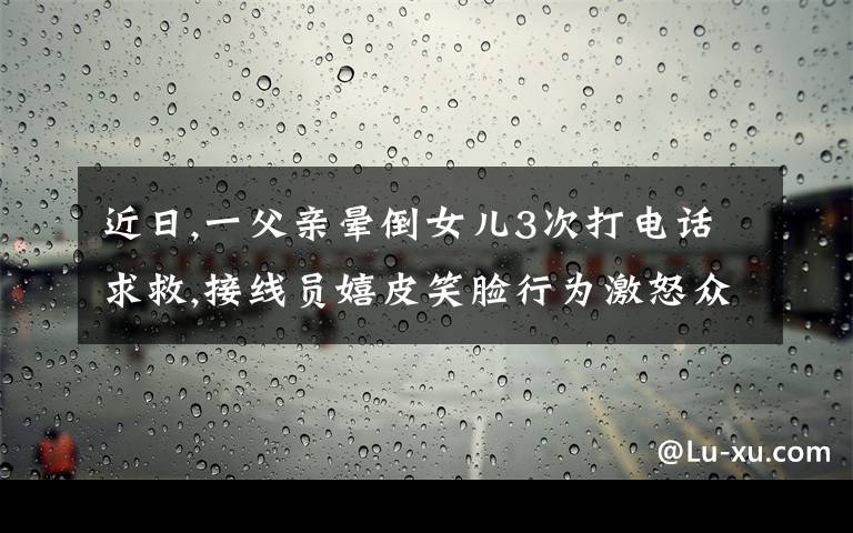 近日,一父亲晕倒女儿3次打电话求救,接线员嬉皮笑脸行为激怒众人。