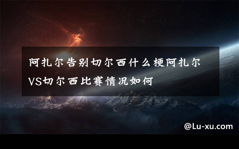 阿扎尔告别切尔西什么梗阿扎尔VS切尔西比赛情况如何