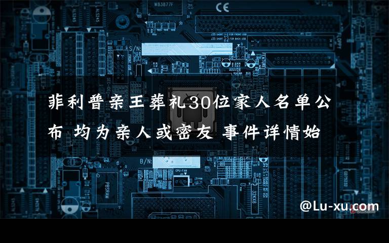 菲利普亲王葬礼30位家人名单公布 均为亲人或密友 事件详情始末介绍！