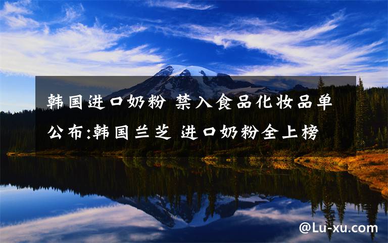 韩国进口奶粉 禁入食品化妆品单公布:韩国兰芝 进口奶粉全上榜了