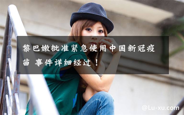 黎巴嫩批准紧急使用中国新冠疫苗 事件详细经过！