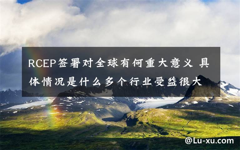 RCEP签署对全球有何重大意义 具体情况是什么多个行业受益很大，同时有行业会受到冲击